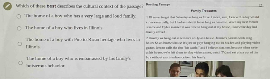 which of these best describes the cultural context of the passage? reading passage family treasures 1. ill never forget that saturday as long as i live. i mean, sure, i knew this day would come eventually, but i had avoided it for as long as possible. when my best friends jerome and dylan insisted it was time to hang out at my house, i knew the day had finally arrived. 2. usually we hang out at jeromes or dylans house. jeromes parents work long hours. so at jeromes house its just us guys hanging out in his den and playing video games. jerome calls the den \his castle,\ and i believe him, too, because when were at his house, were left alone to play video games, watch tv, and eat pizza out of the box without any interference from his family. the home of a boy who has a very large and loud family. the home of a boy who lives in illinois. the home of a boy with puerto - rican heritage who lives in illinois. the home of a boy who is embarrassed by his familys boisterous behavior.