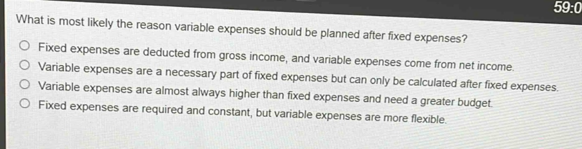 what is most likely the reason variable expenses should be planned after fixed expenses?\nfixed expenses are deducted from gross income, and variable expenses come from net income.\nvariable expenses are a necessary part of fixed expenses but can only be calculated after fixed expenses.\nvariable expenses are almost always higher than fixed expenses and need a greater budget.\nfixed expenses are required and constant, but variable expenses are more flexible.
