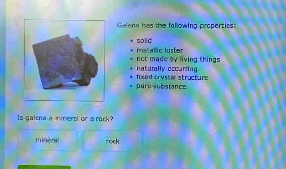 galena has the following properties:\n- solid\n- metallic luster\n- not made by living things\n- naturally occurring\n- fixed crystal structure\n- pure substance\nis galena a mineral or a rock?\nmineral rock