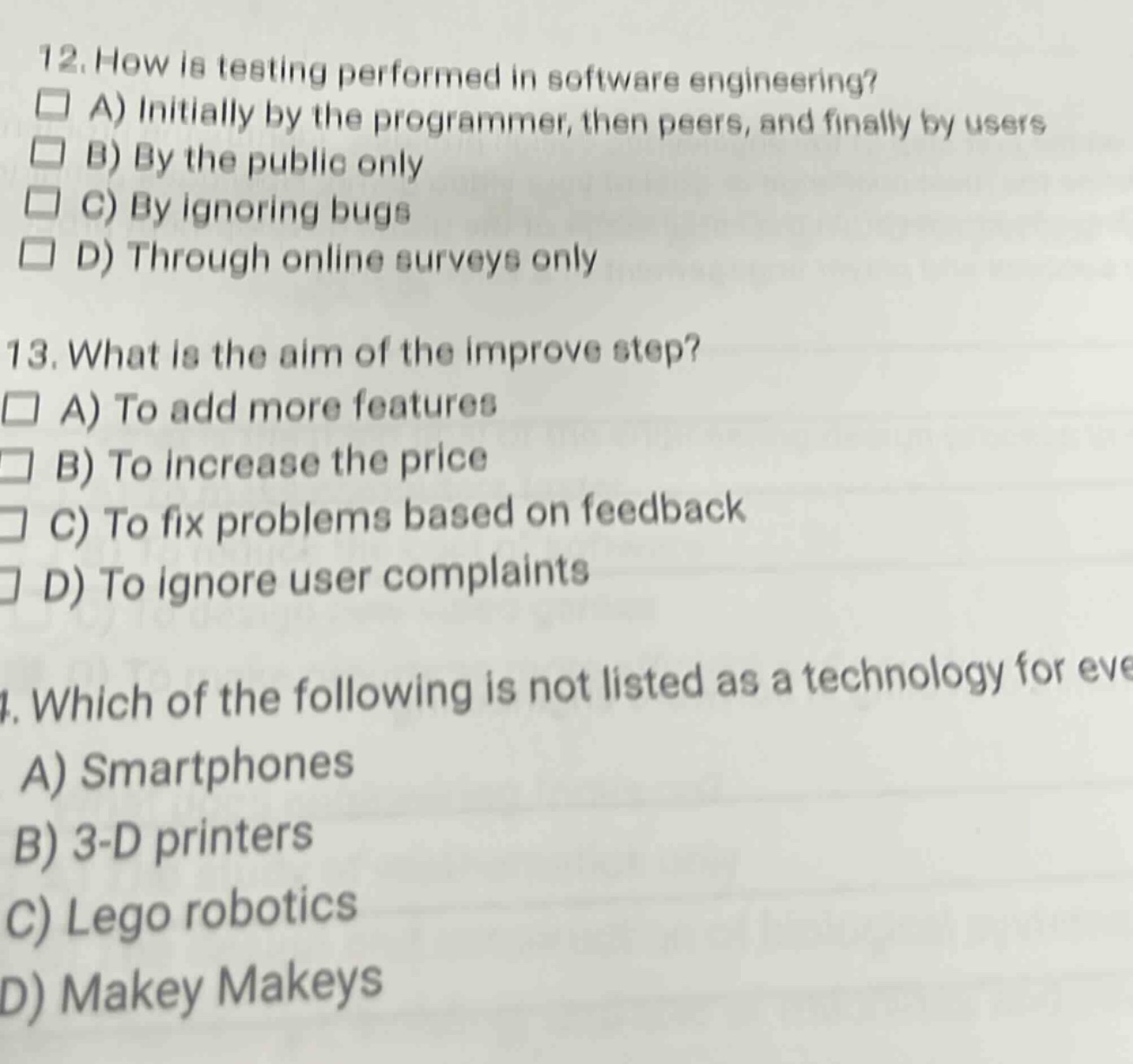 12. how is testing performed in software engineering?\na) initially by the programmer, then peers, and finally by users\nb) by the public only\nc) by ignoring bugs\nd) through online surveys only\n13. what is the aim of the improve step?\na) to add more features\nb) to increase the price\nc) to fix problems based on feedback\nd) to ignore user complaints\n14. which of the following is not listed as a technology for eve\na) smartphones\nb) 3 - d printers\nc) lego robotics\nd) makey makeys