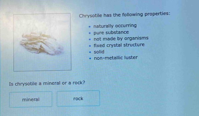 chrysotile has the following properties: \n - naturally occurring \n - pure substance \n - not made by organisms \n - fixed crystal structure \n - solid \n - non - metallic luster \n\nis chrysotile a mineral or a rock? \nmineral rock