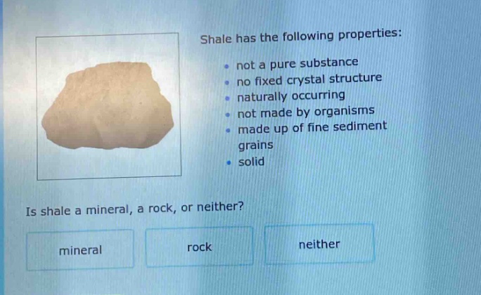 shale has the following properties: not a pure substance no fixed crystal structure naturally occurring not made by organisms made up of fine sediment grains solid is shale a mineral, a rock, or neither? mineral rock neither