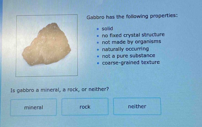 gabbro has the following properties: solid no fixed crystal structure not made by organisms naturally occurring not a pure substance coarse - grained texture. is gabbro a mineral, a rock, or neither? mineral rock neither