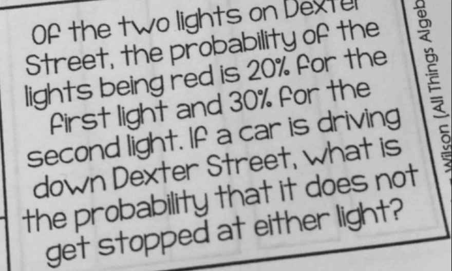 of the two lights on dexter street, the probability of the lights being red is 20% for the first light and 30% for the second light. if a car is driving down dexter street, what is the probability that it does not get stopped at either light?