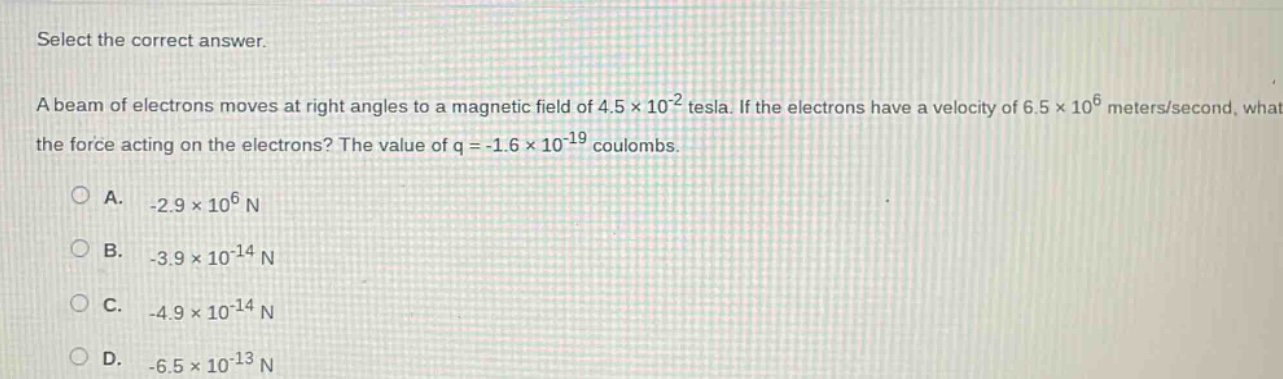 select the correct answer.\na beam of electrons moves at right angles to a magnetic field of 4.5×10⁻² tesla. if the electrons have a velocity of 6.5×10⁶ meters/second, what is the force acting on the electrons? the value of q = -1.6×10⁻¹⁹ coulombs.\n\na. -2.9×10⁶ n\nb. -3.9×10⁻¹⁴ n\nc. -4.9×10⁻¹⁴ n\nd. -6.5×10⁻¹³ n