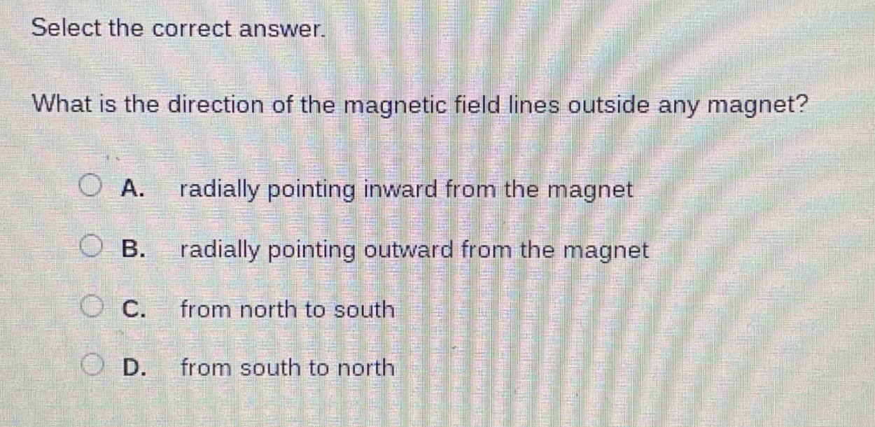 select the correct answer.\nwhat is the direction of the magnetic field lines outside any magnet?\na. radially pointing inward from the magnet\nb. radially pointing outward from the magnet\nc. from north to south\nd. from south to north