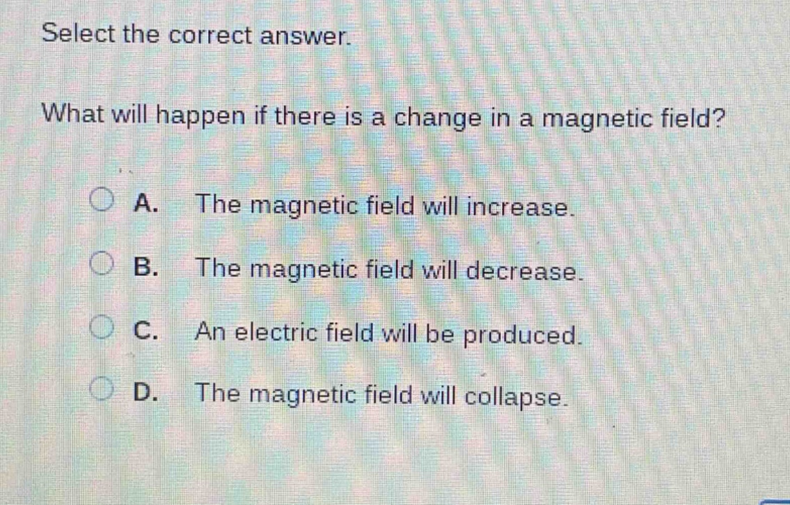 select the correct answer. what will happen if there is a change in a magnetic field? a. the magnetic field will increase. b. the magnetic field will decrease. c. an electric field will be produced. d. the magnetic field will collapse.