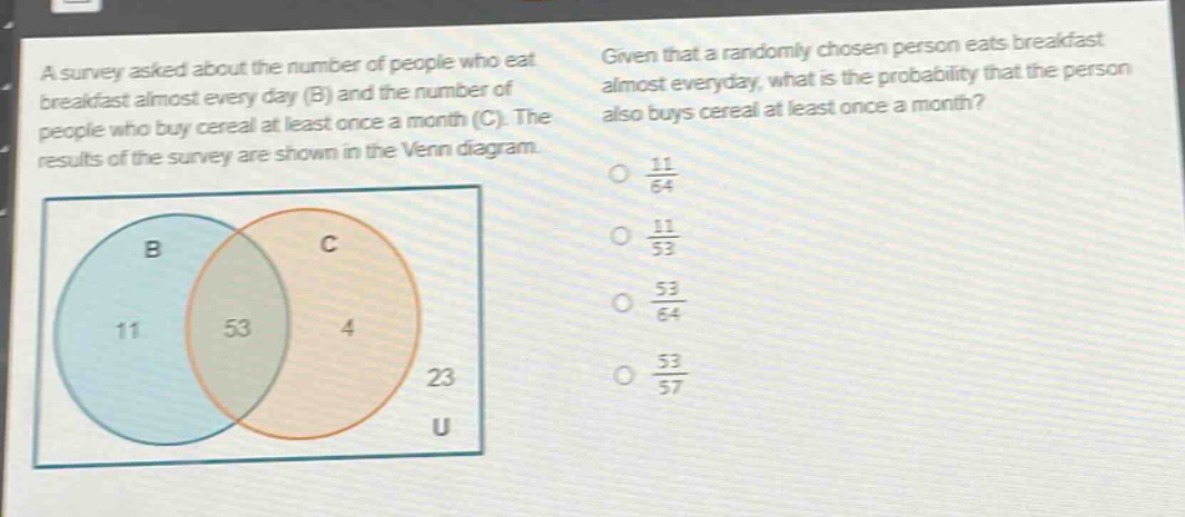 a survey asked about the number of people who eat breakfast almost every day (b) and the number of people who buy cereal at least once a month (c). the results of the survey are shown in the venn diagram. given that a randomly chosen person eats breakfast almost everyday, what is the probability that the person also buys cereal at least once a month? o $\frac{11}{64}$ o $\frac{11}{53}$ o $\frac{53}{64}$ o $\frac{53}{57}$