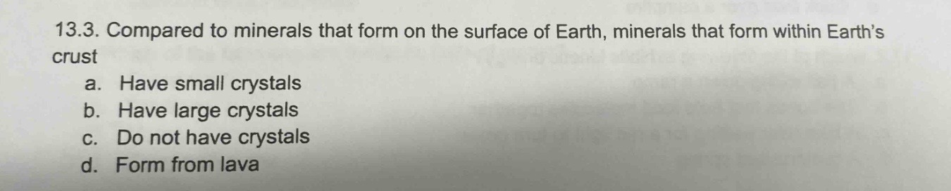 13.3. compared to minerals that form on the surface of earth, minerals that form within earth’s crust\na. have small crystals\nb. have large crystals\nc. do not have crystals\nd. form from lava
