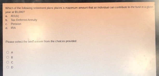 which of the following retirement plans places a maximum amount that an individual can contribute to the fund in a given year at $5,000?\na. 401(k)\nb. tax - deferred annuity\nc. pension\nd. ira\nplease select the best answer from the choices provided