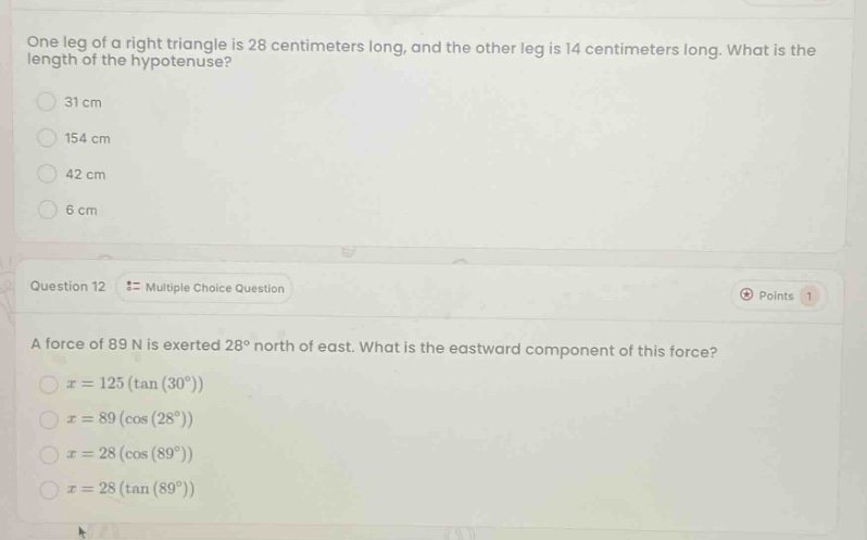 one leg of a right triangle is 28 centimeters long, and the other leg is 14 centimeters long. what is the length of the hypotenuse?\n31 cm\n154 cm\n42 cm\n6 cm\nquestion 12 = multiple choice question\npoints 1\na force of 89 n is exerted 28° north of east. what is the eastward component of this force?\nx = 125(tan(30°))\nx = 89(cos(28°))\nx = 28(cos(89°))\nx = 28(tan(89°))