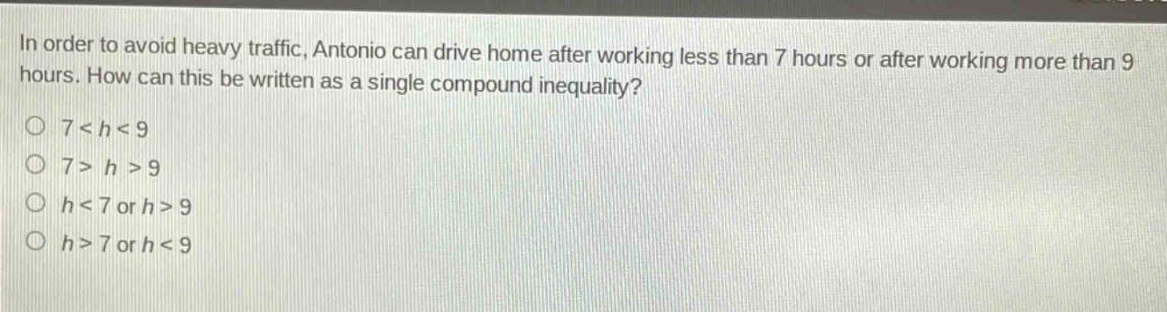 in order to avoid heavy traffic, antonio can drive home after working less than 7 hours or after working more than 9 hours. how can this be written as a single compound inequality?\n7 < h < 9\n7 > h > 9\nh < 7 or h > 9\nh > 7 or h < 9