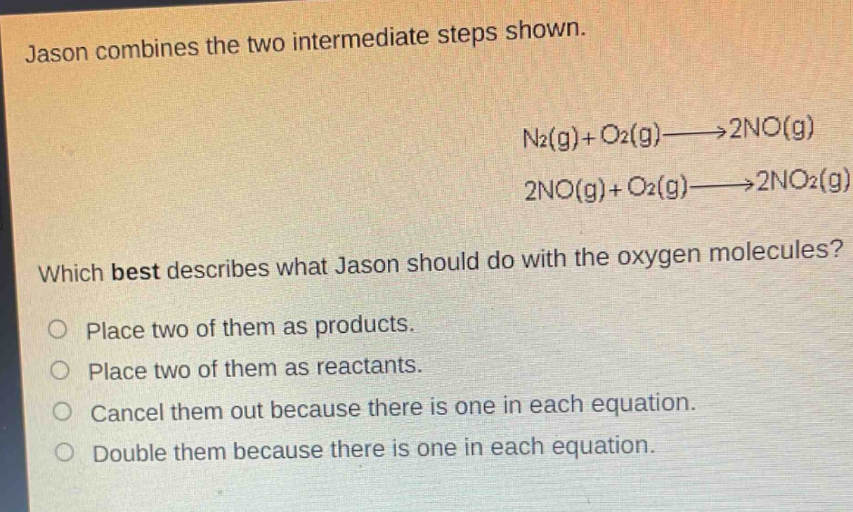 jason combines the two intermediate steps shown.\nn₂(g)+o₂(g)→2no(g)\n2no(g)+o₂(g)→2no₂(g)\nwhich best describes what jason should do with the oxygen molecules?\nplace two of them as products.\nplace two of them as reactants.\ncancel them out because there is one in each equation.\ndouble them because there is one in each equation.