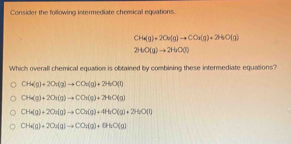 consider the following intermediate chemical equations.\nch4(g)+2o2(g)→co2(g)+2h2o(g)\n2h2o(g)→2h2o(l)\nwhich overall chemical equation is obtained by combining these intermediate equations?\no ch4(g)+2o2(g)→co2(g)+2h2o(l)\no ch4(g)+2o2(g)→co2(g)+2h2o(g)\no ch4(g)+2o2(g)→co2(g)+4h2o(g)+2h2o(l)\no ch4(g)+2o2(g)→co2(g)+6h2o(g)