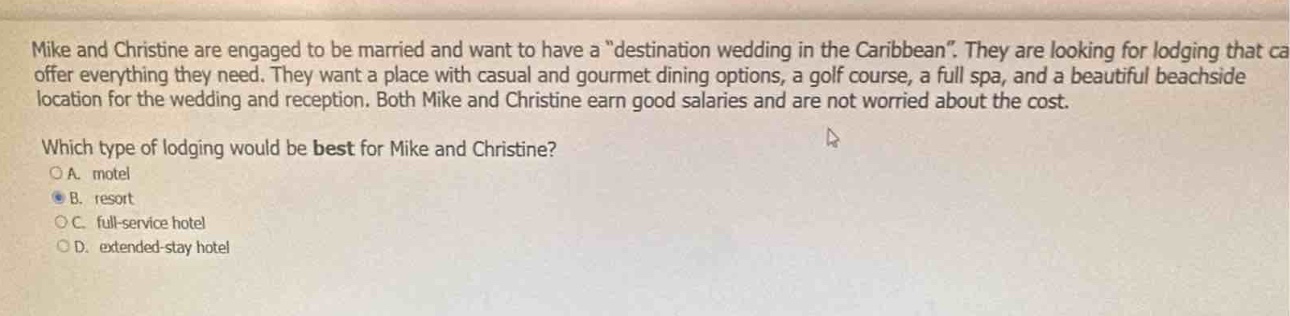 mike and christine are engaged to be married and want to have a “destination wedding in the caribbean”. they are looking for lodging that can offer everything they need. they want a place with casual and gourmet dining options, a golf course, a full spa, and a beautiful beachside location for the wedding and reception. both mike and christine earn good salaries and are not worried about the cost. which type of lodging would be best for mike and christine?\n○a. motel\n●b. resort\n○c. full - service hotel\n○d. extended - stay hotel