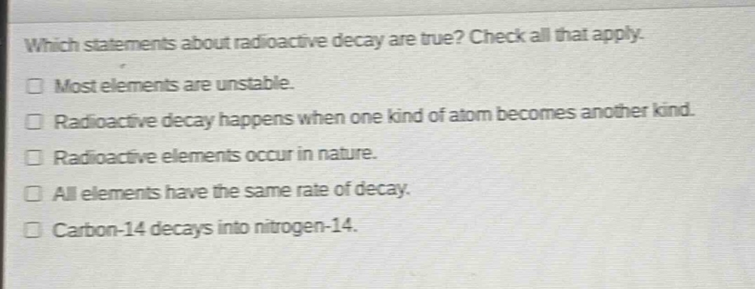 which statements about radioactive decay are true? check all that apply.\n□ most elements are unstable.\n□ radioactive decay happens when one kind of atom becomes another kind.\n□ radioactive elements occur in nature.\n□ all elements have the same rate of decay.\n□ carbon - 14 decays into nitrogen - 14.