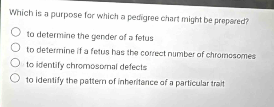 which is a purpose for which a pedigree chart might be prepared?\n to determine the gender of a fetus\n to determine if a fetus has the correct number of chromosomes\n to identify chromosomal defects\n to identify the pattern of inheritance of a particular trait