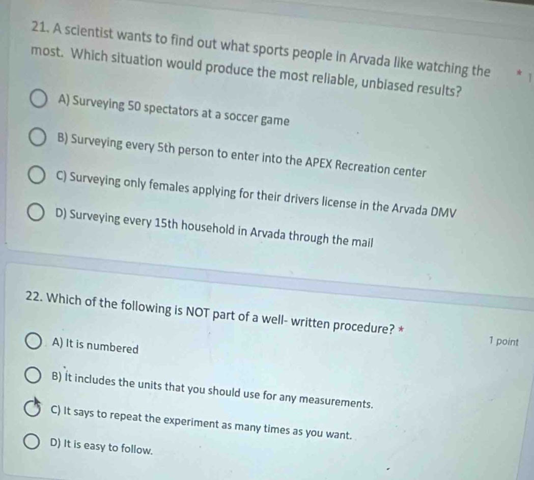 21. a scientist wants to find out what sports people in arvada like watching the most. which situation would produce the most reliable, unbiased results? a) surveying 50 spectators at a soccer game b) surveying every 5th person to enter into the apex recreation center c) surveying only females applying for their drivers license in the arvada dmv d) surveying every 15th household in arvada through the mail 22. which of the following is not part of a well - written procedure? * a) it is numbered b) it includes the units that you should use for any measurements. c) it says to repeat the experiment as many times as you want. d) it is easy to follow.
