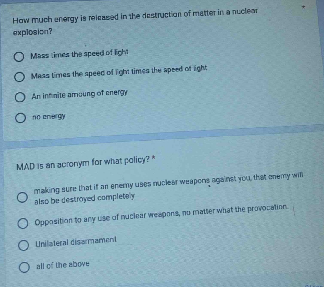 how much energy is released in the destruction of matter in a nuclear explosion?\nmass times the speed of light\nmass times the speed of light times the speed of light\nan infinite amoung of energy\nno energy\n\nmad is an acronym for what policy? *\nmaking sure that if an enemy uses nuclear weapons against you, that enemy will also be destroyed completely\nopposition to any use of nuclear weapons, no matter what the provocation.\nunilateral disarmament\nall of the above