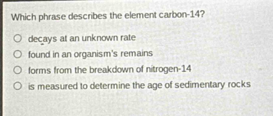 which phrase describes the element carbon - 14?\no decays at an unknown rate\no found in an organisms remains\no forms from the breakdown of nitrogen - 14\no is measured to determine the age of sedimentary rocks
