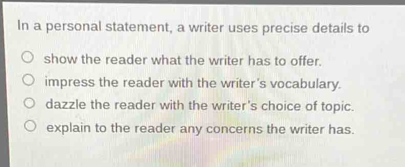 in a personal statement, a writer uses precise details to\nshow the reader what the writer has to offer.\nimpress the reader with the writers vocabulary.\ndazzle the reader with the writers choice of topic.\nexplain to the reader any concerns the writer has.