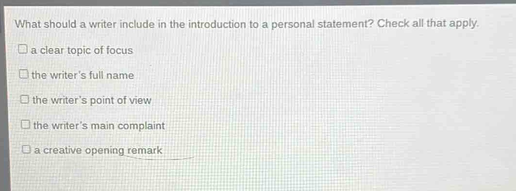 what should a writer include in the introduction to a personal statement? check all that apply.\n□ a clear topic of focus\n□ the writers full name\n□ the writers point of view\n□ the writers main complaint\n□ a creative opening remark