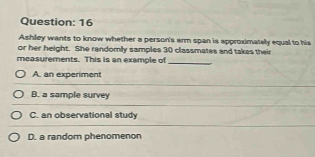 question: 16\nashley wants to know whether a persons arm span is approximately equal to his or her height. she randomly samples 30 classmates and takes their measurements. this is an example of \na. an experiment\nb. a sample survey\nc. an observational study\nd. a random phenomenon