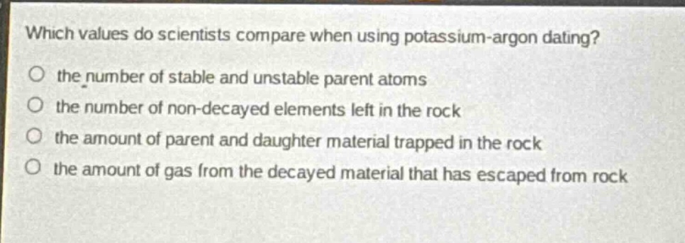 which values do scientists compare when using potassium - argon dating?\no the number of stable and unstable parent atoms\no the number of non - decayed elements left in the rock\no the amount of parent and daughter material trapped in the rock\no the amount of gas from the decayed material that has escaped from rock