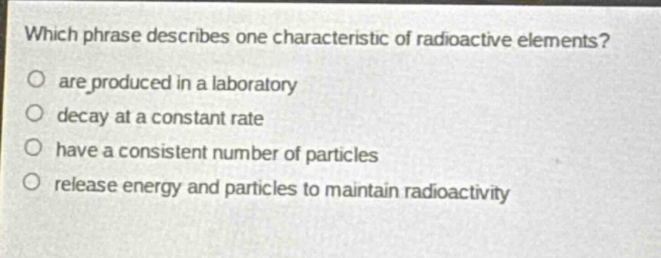 which phrase describes one characteristic of radioactive elements?\no are produced in a laboratory\no decay at a constant rate\no have a consistent number of particles\no release energy and particles to maintain radioactivity