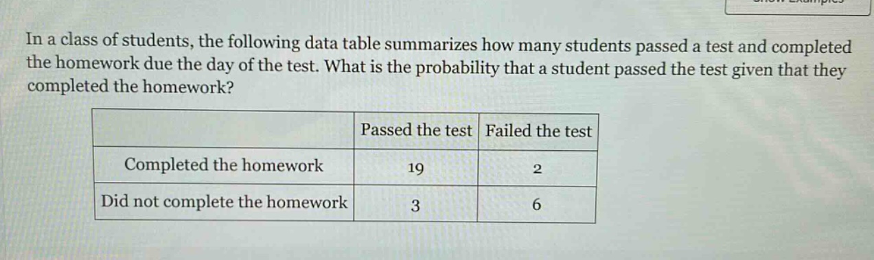 in a class of students, the following data table summarizes how many students passed a test and completed the homework due the day of the test. what is the probability that a student passed the test given that they completed the homework?\n| | passed the test | failed the test |\n|--|--|--| \n| completed the homework | 19 | 2 |\n| did not complete the homework | 3 | 6 |