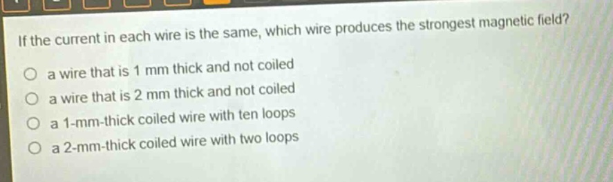 if the current in each wire is the same, which wire produces the strongest magnetic field?\no a wire that is 1 mm thick and not coiled\no a wire that is 2 mm thick and not coiled\no a 1 - mm - thick coiled wire with ten loops\no a 2 - mm - thick coiled wire with two loops