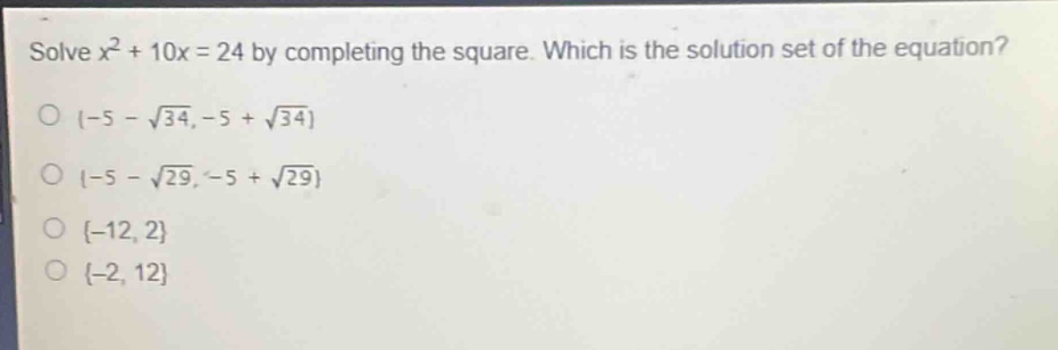 solve $x^{2}+10x = 24$ by completing the square. which is the solution set of the equation?\n$\\{-5 - \\sqrt{34},-5 + \\sqrt{34}\\}$\n$\\{-5 - \\sqrt{29},-5 + \\sqrt{29}\\}$\n$\\{-12,2\\}$\n$\\{-2,12\\}$