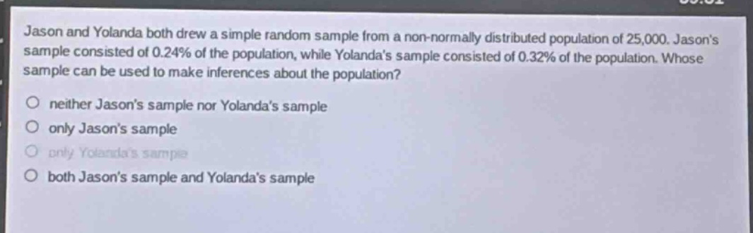 jason and yolanda both drew a simple random sample from a non - normally distributed population of 25,000. jasons sample consisted of 0.24% of the population, while yolandas sample consisted of 0.32% of the population. whose sample can be used to make inferences about the population?\no neither jasons sample nor yolandas sample\no only jasons sample\no only yolandas sample\no both jasons sample and yolandas sample