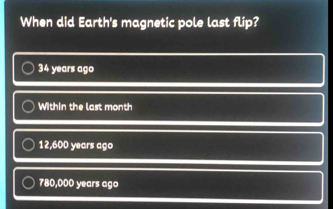 when did earths magnetic pole last flip?\n34 years ago\nwithin the last month\n12,600 years ago\n780,000 years ago