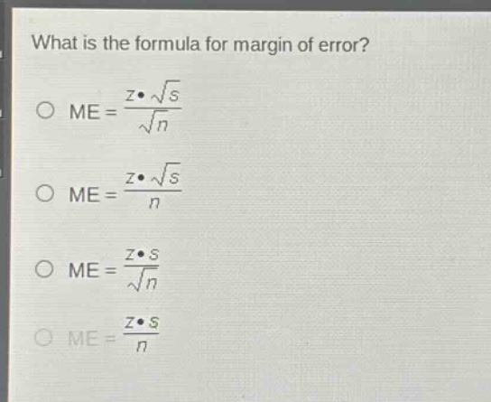 what is the formula for margin of error?\n$me = \\frac{z\\cdot\\sqrt{s}}{\\sqrt{n}}$\n$me = \\frac{z\\cdot\\sqrt{s}}{n}$\n$me = \\frac{z\\cdot s}{\\sqrt{n}}$\n$me = \\frac{z\\cdot s}{n}$