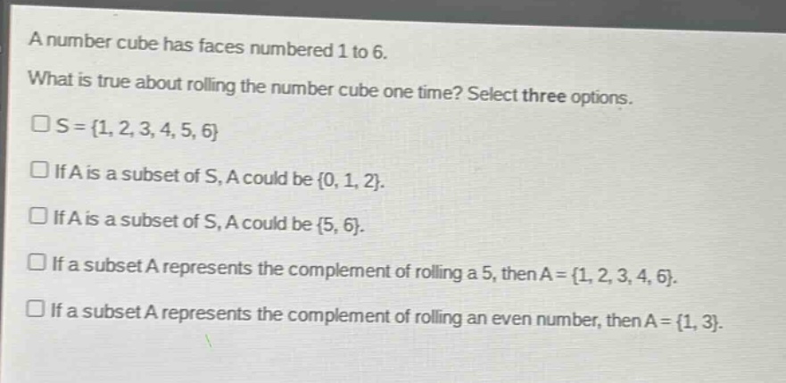 a number cube has faces numbered 1 to 6. what is true about rolling the number cube one time? select three options. \n□s = {1, 2, 3, 4, 5, 6}\n□ if a is a subset of s, a could be {0, 1, 2}.\n□ if a is a subset of s, a could be {5, 6}.\n□ if a subset a represents the complement of rolling a 5, then a = {1, 2, 3, 4, 6}.\n□ if a subset a represents the complement of rolling an even number, then a = {1, 3}.