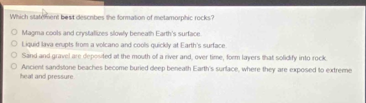 which statement best describes the formation of metamorphic rocks?\nmagma cools and crystallizes slowly beneath earths surface.\nliquid lava erupts from a volcano and cools quickly at earths surface.\nsand and gravel are deposited at the mouth of a river and over time, form layers that solidify into rock.\nancient sandstone beaches become buried deep beneath earths surface, where they are exposed to extreme heat and pressure.