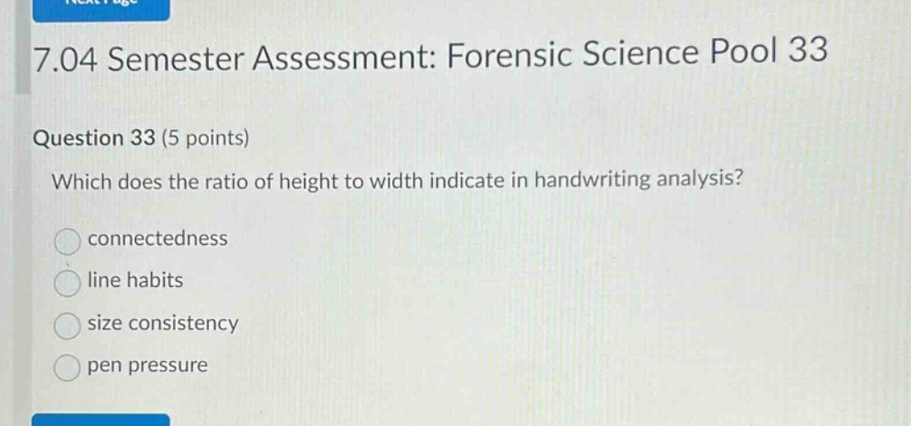 7.04 semester assessment: forensic science pool 33\nquestion 33 (5 points)\nwhich does the ratio of height to width indicate in handwriting analysis?\nconnectedness\nline habits\nsize consistency\npen pressure