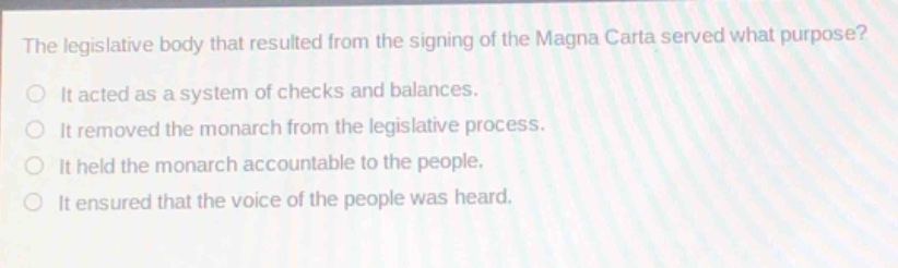 the legislative body that resulted from the signing of the magna carta served what purpose?\nit acted as a system of checks and balances.\nit removed the monarch from the legislative process.\nit held the monarch accountable to the people.\nit ensured that the voice of the people was heard.