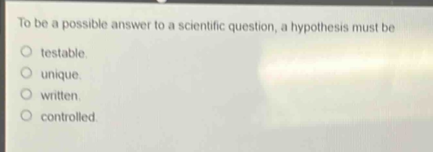 to be a possible answer to a scientific question, a hypothesis must be\ntestable.\nunique.\nwritten.\ncontrolled.