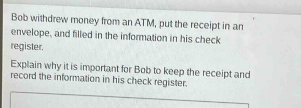 bob withdrew money from an atm, put the receipt in an envelope, and filled in the information in his check register. explain why it is important for bob to keep the receipt and record the information in his check register.