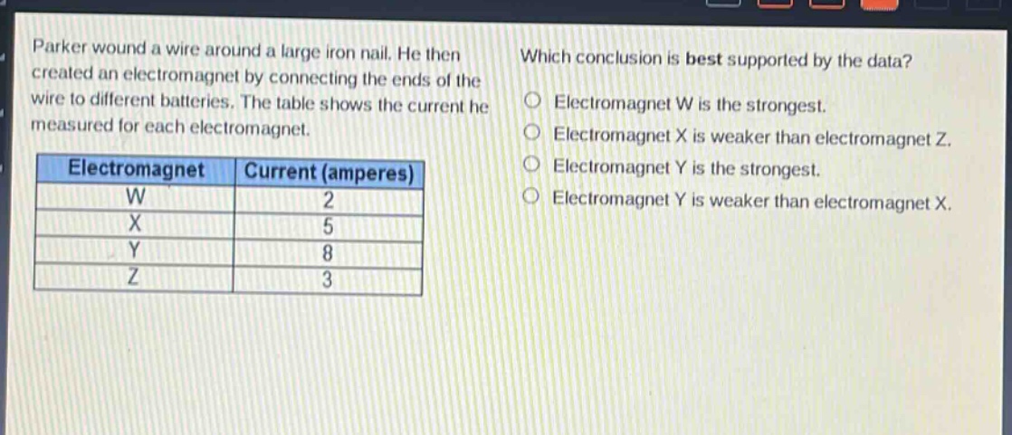 parker wound a wire around a large iron nail. he then created an electromagnet by connecting the ends of the wire to different batteries. the table shows the current he measured for each electromagnet.\n| electromagnet | current (amperes) |\n| ---- | ---- |\n| w | 2 |\n| x | 5 |\n| y | 8 |\n| z | 3 |\nwhich conclusion is best supported by the data?\no electromagnet w is the strongest.\no electromagnet x is weaker than electromagnet z.\no electromagnet y is the strongest.\no electromagnet y is weaker than electromagnet x.
