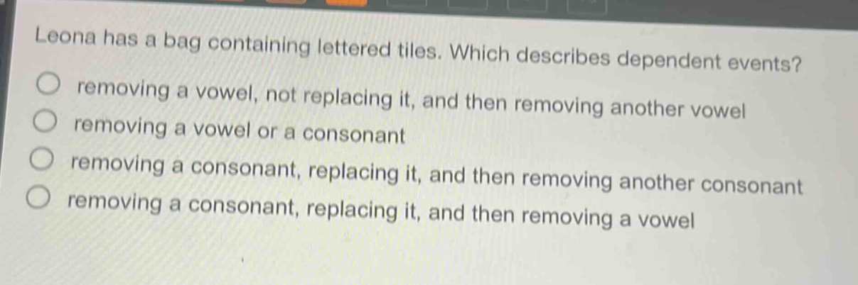 leona has a bag containing lettered tiles. which describes dependent events? removing a vowel, not replacing it, and then removing another vowel removing a vowel or a consonant removing a consonant, replacing it, and then removing another consonant removing a consonant, replacing it, and then removing a vowel