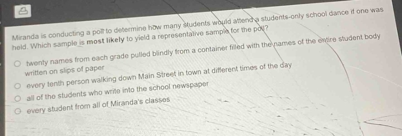 miranda is conducting a poll to determine how many students would attend a students - only school dance if one was held. which sample is most likely to yield a representative sample for the poll?\n- twenty names from each grade pulled blindly from a container filled with the names of the entire student body written on slips of paper\n- every tenth person walking down main street in town at different times of the day\n- all of the students who write into the school newspaper\n- every student from all of mirandas classes