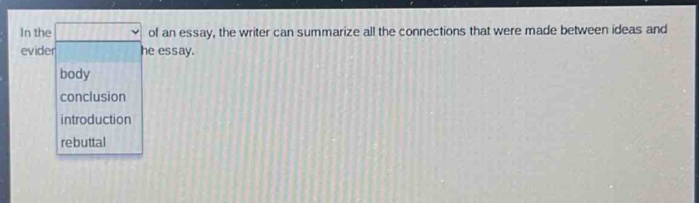 in the of an essay, the writer can summarize all the connections that were made between ideas and evidence in the essay.\nbody\nconclusion\nintroduction\nrebuttal