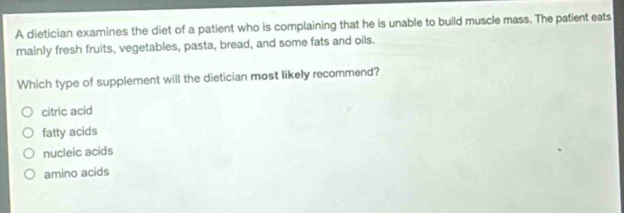 a dietician examines the diet of a patient who is complaining that he is unable to build muscle mass. the patient eats mainly fresh fruits, vegetables, pasta, bread, and some fats and oils.\nwhich type of supplement will the dietician most likely recommend?\no citric acid\no fatty acids\no nucleic acids\no amino acids