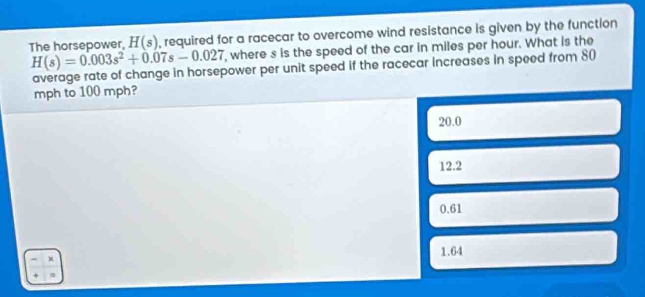 the horsepower, $h(s)$, required for a racecar to overcome wind resistance is given by the function $h(s)=0.003s^{2}+0.07s - 0.027$, where $s$ is the speed of the car in miles per hour. what is the average rate of change in horsepower per unit speed if the racecar increases in speed from 80 mph to 100 mph? 20.0 12.2 0.61 1.64