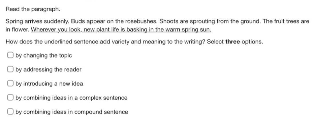 read the paragraph.\nspring arrives suddenly. buds appear on the rosebushes. shoots are sprouting from the ground. the fruit trees are in flower. wherever you look, new plant life is basking in the warm spring sun.\nhow does the underlined sentence add variety and meaning to the writing? select three options.\nby changing the topic\nby addressing the reader\nby introducing a new idea\nby combining ideas in a complex sentence\nby combining ideas in compound sentence