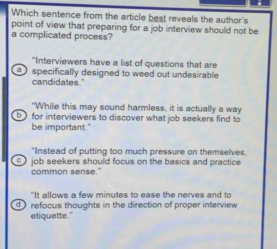 which sentence from the article best reveals the authors point of view that preparing for a job interview should not be a complicated process?\n“interviewers have a list of questions that are specifically designed to weed out undesirable candidates.”\n“while this may sound harmless, it is actually a way for interviewers to discover what job seekers find to be important.”\n“instead of putting too much pressure on themselves, job seekers should focus on the basics and practice common sense.”\n“it allows a few minutes to ease the nerves and to refocus thoughts in the direction of proper interview etiquette.”