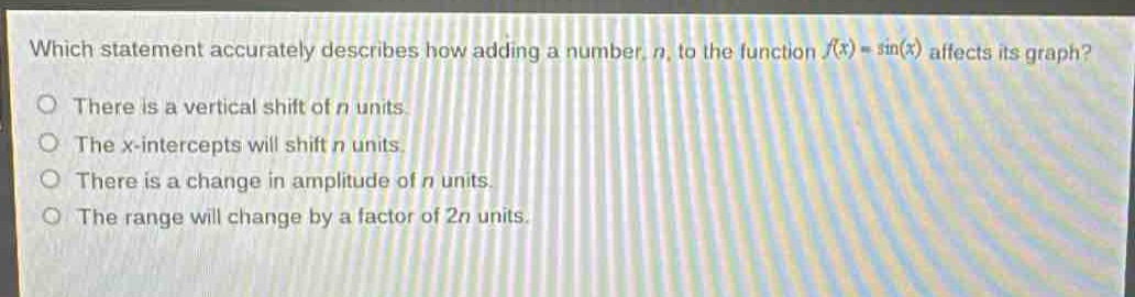 which statement accurately describes how adding a number, n, to the function (f(x)=sin(x)) affects its graph?\nthere is a vertical shift of n units\nthe x - intercepts will shift n units.\nthere is a change in amplitude of n units.\nthe range will change by a factor of 2n units.